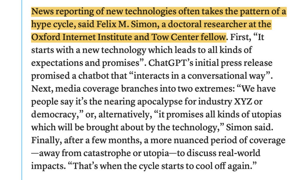 This image is a screenshot of text from the article. What's included in the screenshot is the text below:


News reporting of new technologies often takes the pattern of a hype cycle, said Felix M. Simon, a doctoral researcher at the Oxford Internet Institute and Tow Center fellow. First, “It starts with a new technology which leads to all kinds of expectations and promises”. ChatGPT’s initial press release promised a chatbot that “interacts in a conversational way”. Next, media coverage branches into two extremes: “We have people say it’s the nearing apocalypse for industry XYZ or democracy,” or, alternatively, “it promises all kinds of utopias which will be brought about by the technology,” Simon said. Finally, after a few months, a more nuanced period of coverage—away from catastrophe or utopia—to discuss real-world impacts. “That’s when the cycle starts to cool off again.”