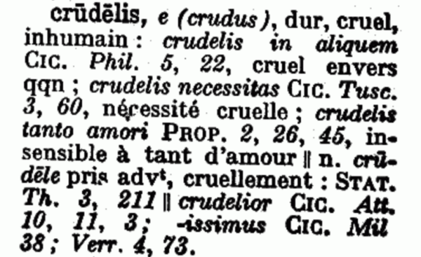 definition of  "crudelis" appears in Dictionnaire illustré latin-français, a Latin-French dictionary by Felis Gaffiot and published by Hachette in 1934. The text: "crūdēlis, e (crudus), dur, cruel, inhuman: crudelis in aliquem CIC. Phil 5, 22, cruel envers qqn; crudelis necessitas CIC. Tusc. 3, 60, nécessité cruellement; crudelis tanto amori PROP. 2, 26, 45, insensible à tant d'amour || n. crūdēle pris adv, cruellement: STAT. Th. 3, 211 || crudelier CIC. Att. 10, 11, 3; -issimus CIC. Mil 38; Verr. 4, 73."